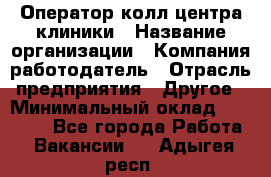 Оператор колл-центра клиники › Название организации ­ Компания-работодатель › Отрасль предприятия ­ Другое › Минимальный оклад ­ 30 000 - Все города Работа » Вакансии   . Адыгея респ.